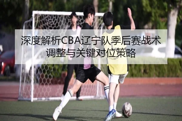 深度解析CBA辽宁队季后赛战术调整与关键对位策略