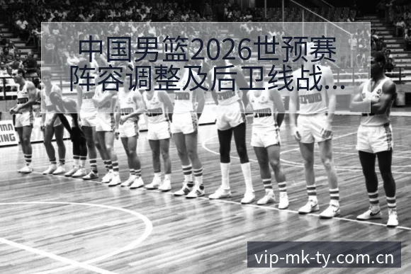 中国男篮2026世预赛阵容调整及后卫线战术变化数据对比分 - MK体育